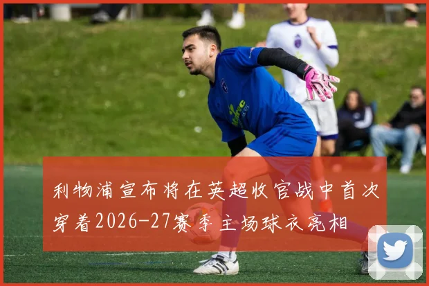 利物浦宣布将在英超收官战中首次穿着2026-27赛季主场球衣亮相