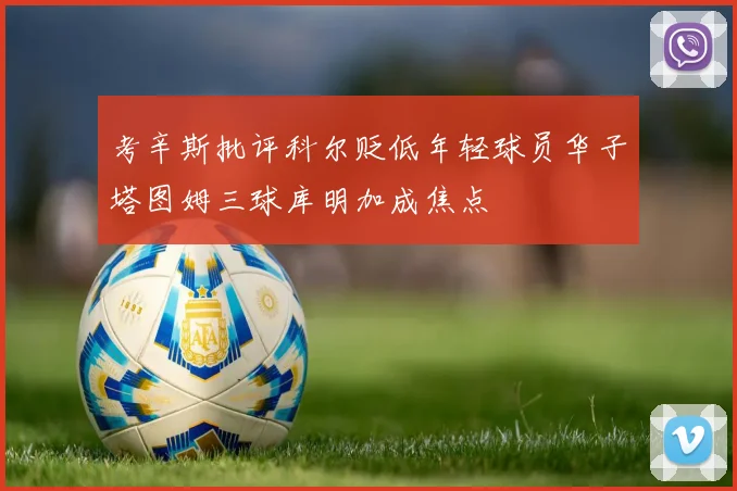 考辛斯批评科尔贬低年轻球员华子塔图姆三球库明加成焦点
