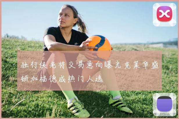 独行侠老将交易意向曝光克莱华盛顿加福德成热门人选
