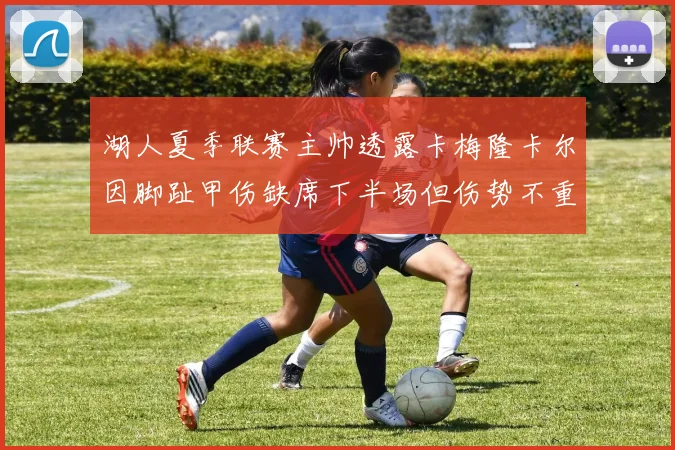 湖人夏季联赛主帅透露卡梅隆卡尔因脚趾甲伤缺席下半场但伤势不重