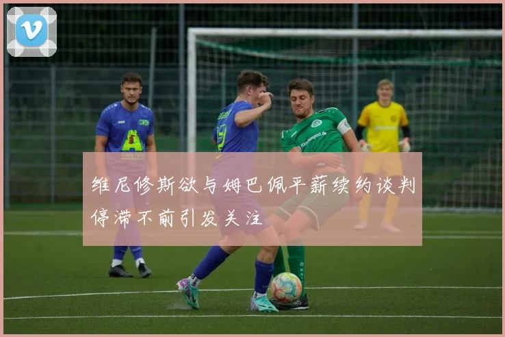 维尼修斯欲与姆巴佩平薪续约谈判停滞不前引发关注