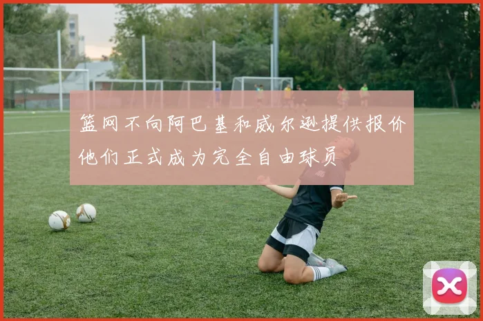 篮网不向阿巴基和威尔逊提供报价他们正式成为完全自由球员