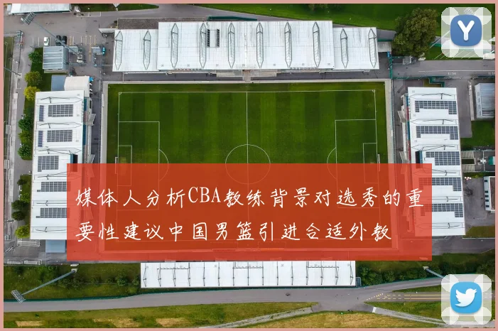 媒体人分析CBA教练背景对选秀的重要性建议中国男篮引进合适外教
