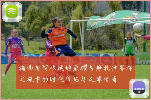梅西与阿根廷的荣耀与挣扎世界杯之旅中的时代印记与足球传奇