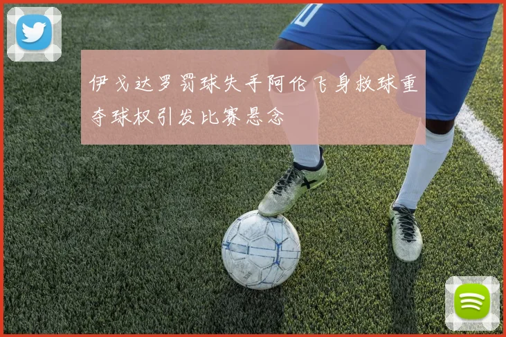伊戈达罗罚球失手阿伦飞身救球重夺球权引发比赛悬念