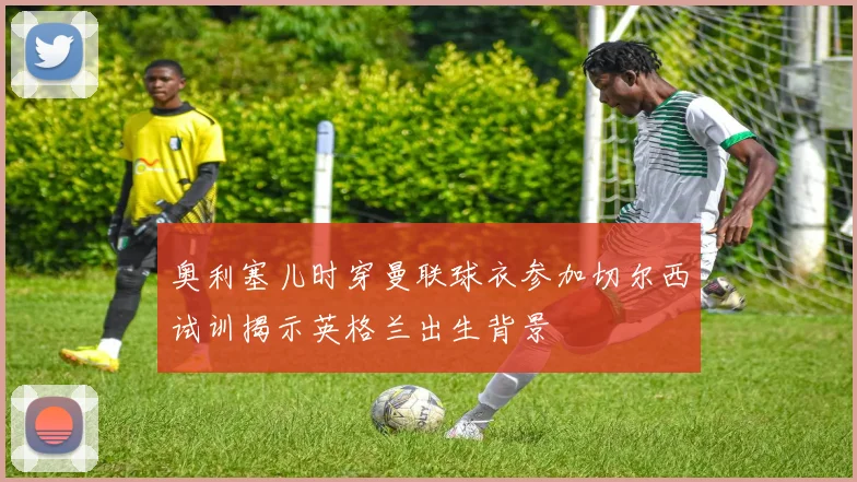 奥利塞儿时穿曼联球衣参加切尔西试训揭示英格兰出生背景