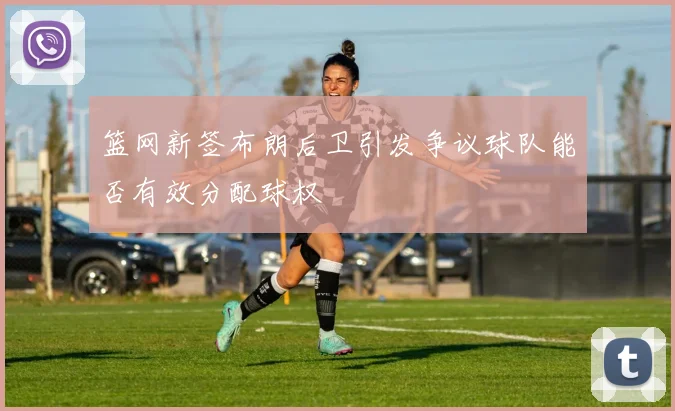 篮网新签布朗后卫引发争议球队能否有效分配球权