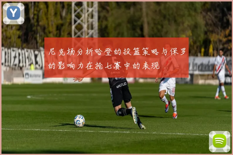 尼克杨分析哈登的投篮策略与保罗的影响力在抢七赛中的表现