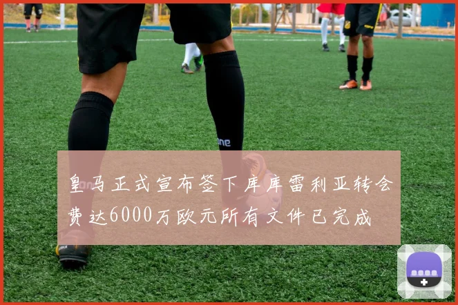 皇马正式宣布签下库库雷利亚转会费达6000万欧元所有文件已完成
