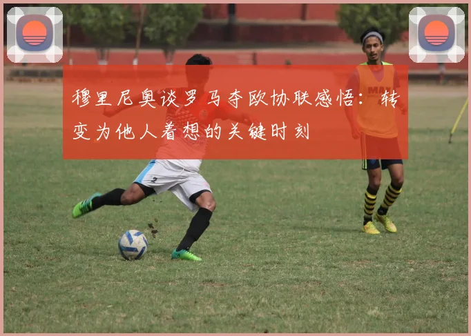 穆里尼奥谈罗马夺欧协联感悟：转变为他人着想的关键时刻