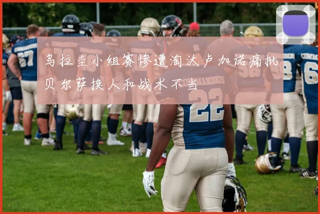 乌拉圭小组赛惨遭淘汰卢加诺痛批贝尔萨换人和战术不当
