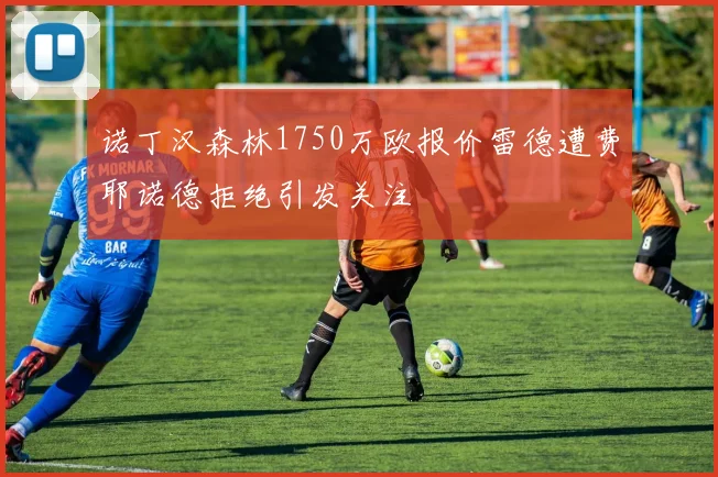 诺丁汉森林1750万欧报价雷德遭费耶诺德拒绝引发关注