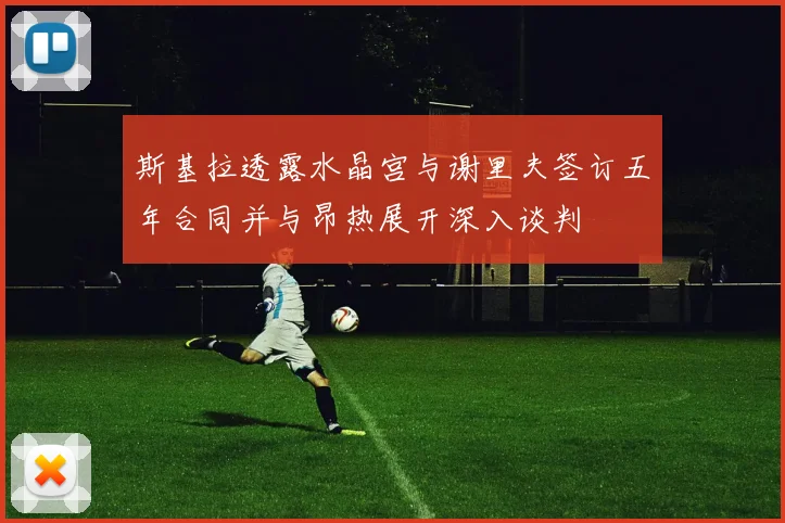 斯基拉透露水晶宫与谢里夫签订五年合同并与昂热展开深入谈判