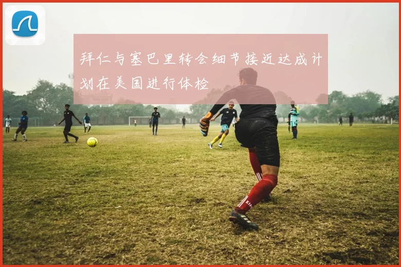 拜仁与塞巴里转会细节接近达成计划在美国进行体检