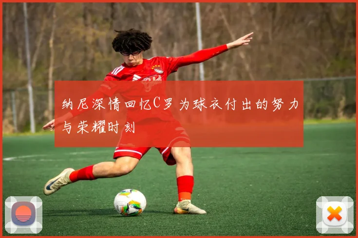 纳尼深情回忆C罗为球衣付出的努力与荣耀时刻