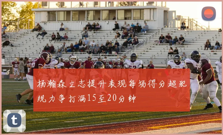 杨瀚森立志提升表现每场得分超犯规力争打满15至20分钟