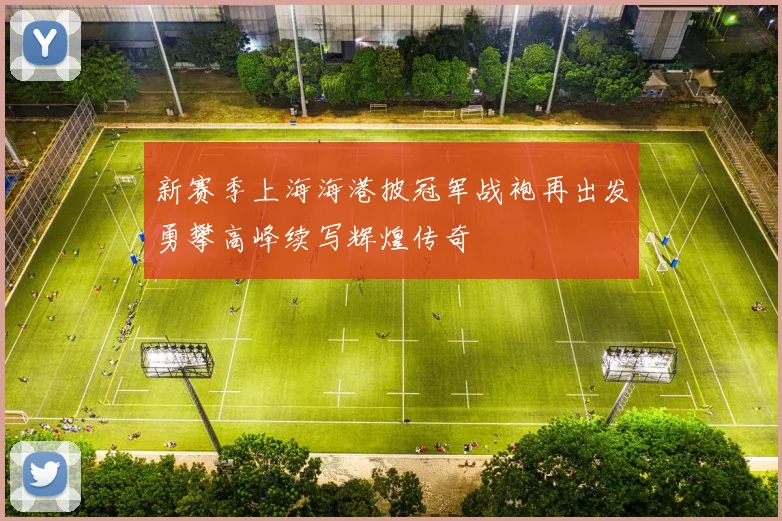 新赛季上海海港披冠军战袍再出发勇攀高峰续写辉煌传奇