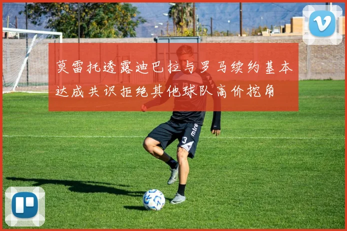 莫雷托透露迪巴拉与罗马续约基本达成共识拒绝其他球队高价挖角
