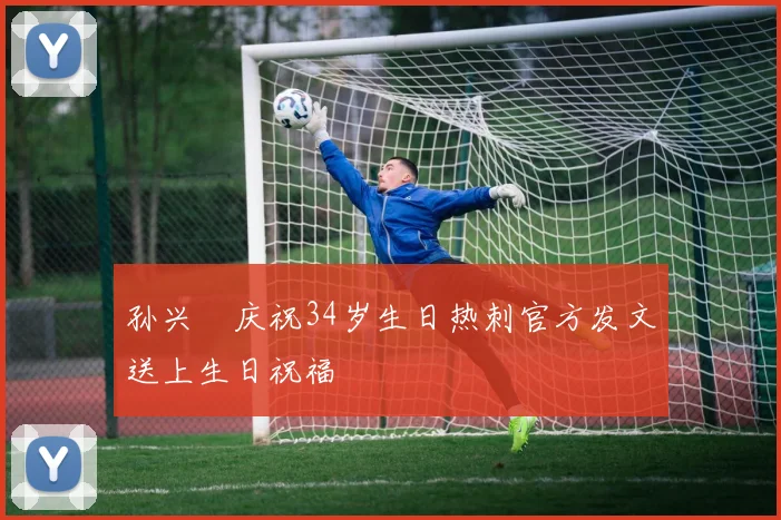 孙兴慜庆祝34岁生日热刺官方发文送上生日祝福