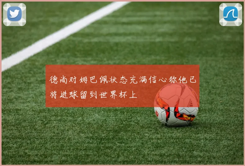 德尚对姆巴佩状态充满信心称他已将进球留到世界杯上